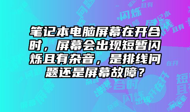 筆記本電腦屏幕在開合時，屏幕會出現短暫閃爍且有雜音，是排線問題還是屏幕故障？