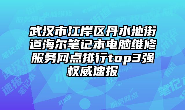 武漢市江岸區丹水池街道海爾筆記本電腦維修服務網點排行top3強權威速報