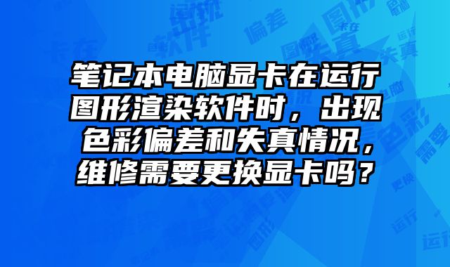 筆記本電腦顯卡在運行圖形渲染軟件時，出現(xiàn)色彩偏差和失真情況，維修需要更換顯卡嗎？