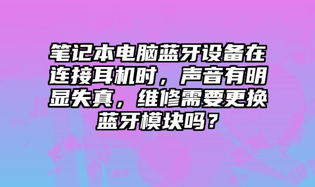 筆記本電腦藍牙設備在連接耳機時，聲音有明顯失真，維修需要更換藍牙模塊嗎？