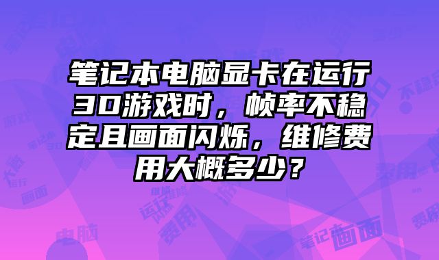 筆記本電腦顯卡在運行3D游戲時，幀率不穩定且畫面閃爍，維修費用大概多少？