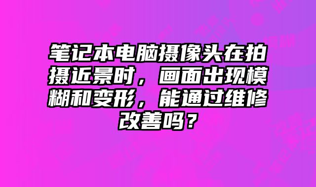 筆記本電腦攝像頭在拍攝近景時，畫面出現模糊和變形，能通過維修改善嗎？