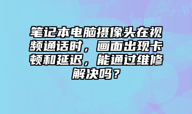 筆記本電腦攝像頭在視頻通話時，畫面出現卡頓和延遲，能通過維修解決嗎？
