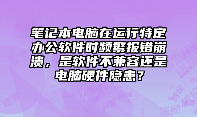 筆記本電腦在運行特定辦公軟件時頻繁報錯崩潰，是軟件不兼容還是電腦硬件隱患？