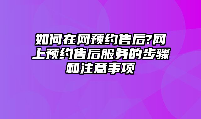 如何在網預約售后?網上預約售后服務的步驟和注意事項