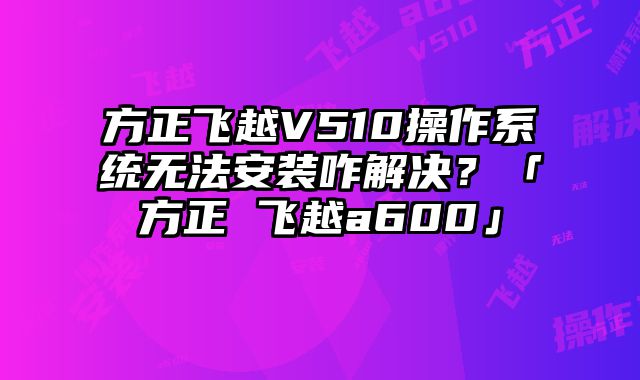 方正飛越V510操作系統無法安裝咋解決？「方正 飛越a600」