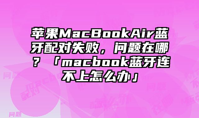 蘋果MacBookAir藍牙配對失敗，問題在哪？「macbook藍牙連不上怎么辦」
