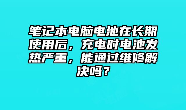 筆記本電腦電池在長期使用后，充電時電池發熱嚴重，能通過維修解決嗎？