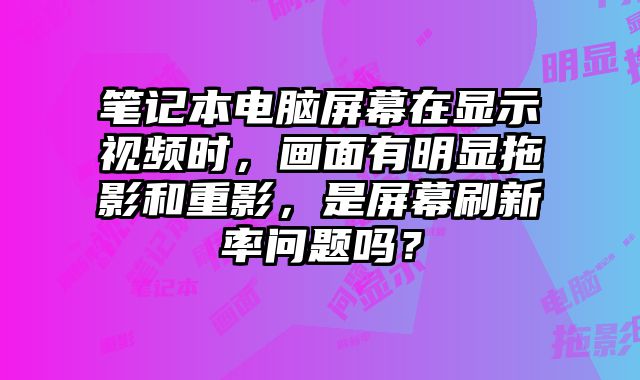 筆記本電腦屏幕在顯示視頻時(shí)，畫面有明顯拖影和重影，是屏幕刷新率問題嗎？