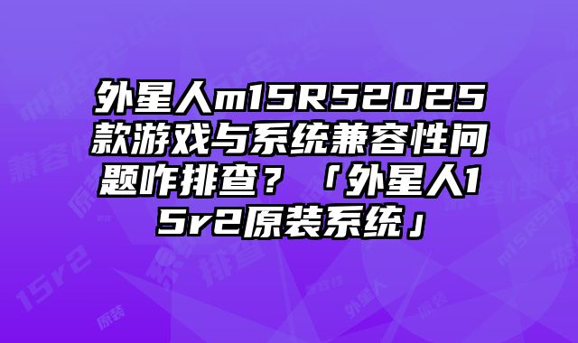 外星人m15R52025款游戲與系統(tǒng)兼容性問題咋排查？「外星人15r2原裝系統(tǒng)」