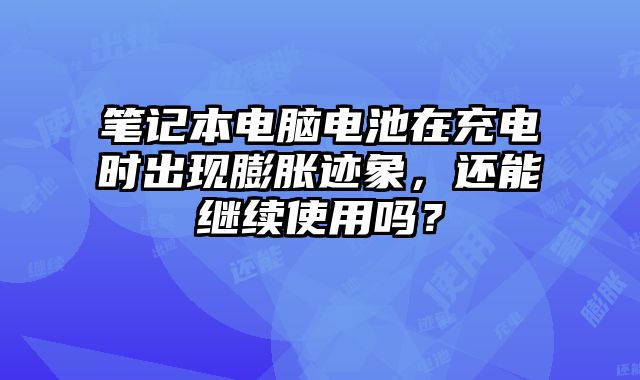 筆記本電腦電池在充電時出現膨脹跡象，還能繼續使用嗎？