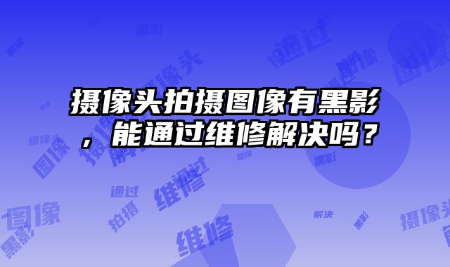 攝像頭拍攝圖像有黑影，能通過維修解決嗎？