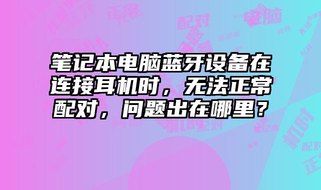 筆記本電腦藍牙設備在連接耳機時，無法正常配對，問題出在哪里？