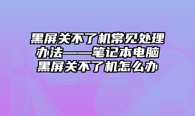 黑屏關不了機常見處理辦法——筆記本電腦黑屏關不了機怎么辦