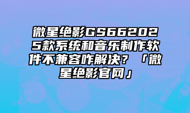 微星絕影GS662025款系統和音樂制作軟件不兼容咋解決？「微星絕影官網」