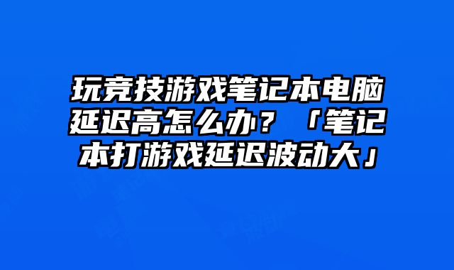 玩競技游戲筆記本電腦延遲高怎么辦？「筆記本打游戲延遲波動大」