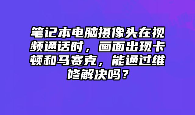 筆記本電腦攝像頭在視頻通話時，畫面出現卡頓和馬賽克，能通過維修解決嗎？