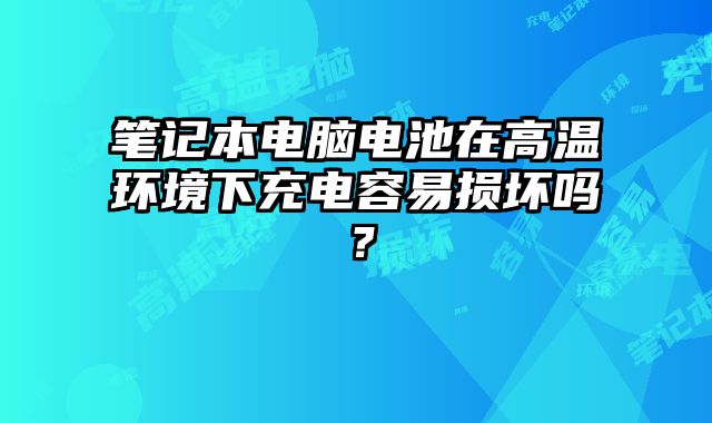 筆記本電腦電池在高溫環境下充電容易損壞嗎？