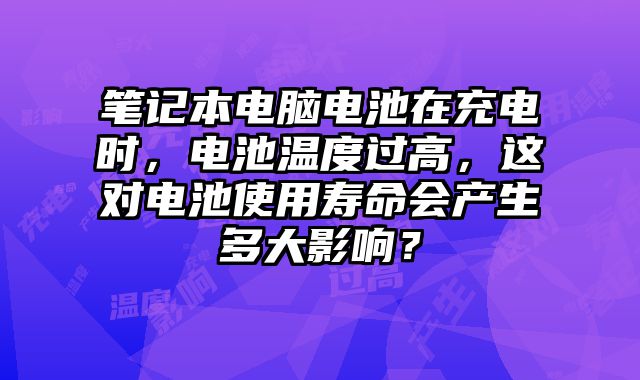 筆記本電腦電池在充電時(shí)，電池溫度過高，這對(duì)電池使用壽命會(huì)產(chǎn)生多大影響？