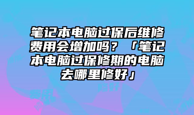 筆記本電腦過保后維修費(fèi)用會增加嗎？「筆記本電腦過保修期的電腦去哪里修好」