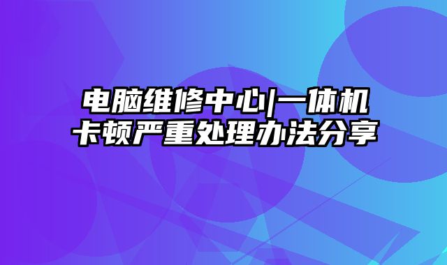 電腦維修中心|一體機卡頓嚴重處理辦法分享