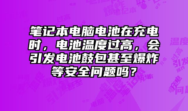 筆記本電腦電池在充電時，電池溫度過高，會引發(fā)電池鼓包甚至爆炸等安全問題嗎？