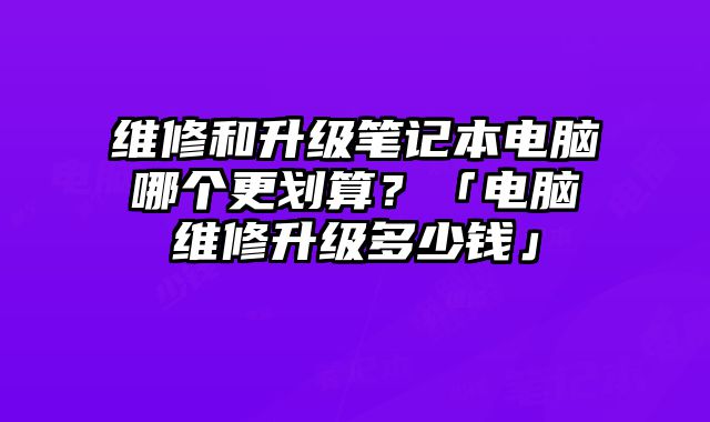 維修和升級筆記本電腦哪個更劃算？「電腦維修升級多少錢」
