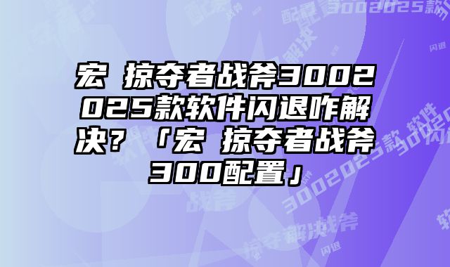宏碁掠奪者戰斧3002025款軟件閃退咋解決？「宏碁掠奪者戰斧300配置」