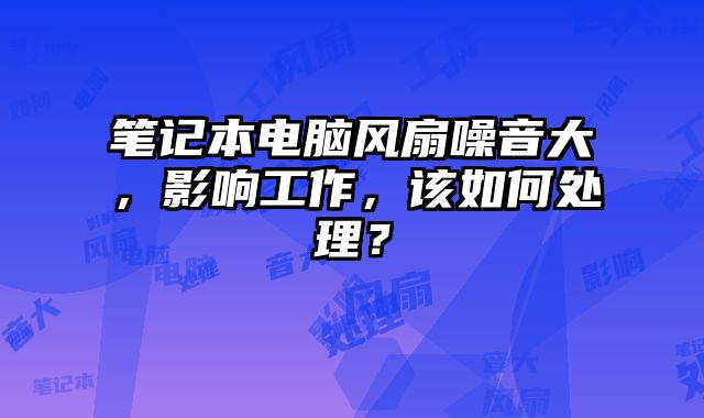 筆記本電腦風扇噪音大，影響工作，該如何處理？