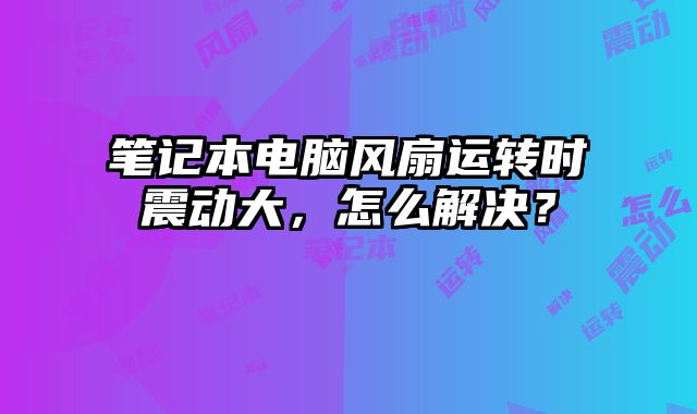 筆記本電腦風扇運轉時震動大，怎么解決？