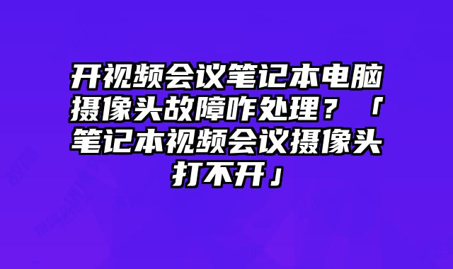 開視頻會議筆記本電腦攝像頭故障咋處理？「筆記本視頻會議攝像頭打不開」