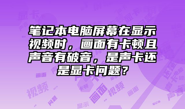 筆記本電腦屏幕在顯示視頻時，畫面有卡頓且聲音有破音，是聲卡還是顯卡問題？