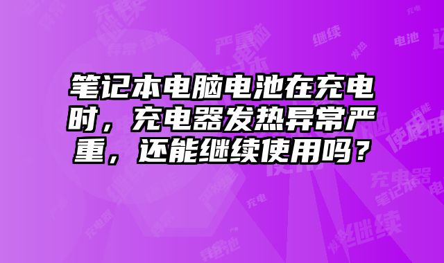 筆記本電腦電池在充電時，充電器發(fā)熱異常嚴(yán)重，還能繼續(xù)使用嗎？