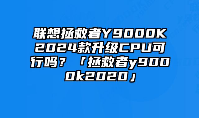 聯(lián)想拯救者Y9000K2024款升級CPU可行嗎？「拯救者y9000k2020」