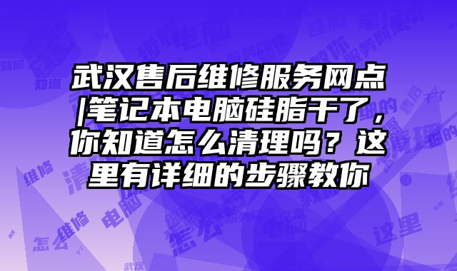 武漢售后維修服務(wù)網(wǎng)點(diǎn)|筆記本電腦硅脂干了，你知道怎么清理嗎？這里有詳細(xì)的步驟教你
