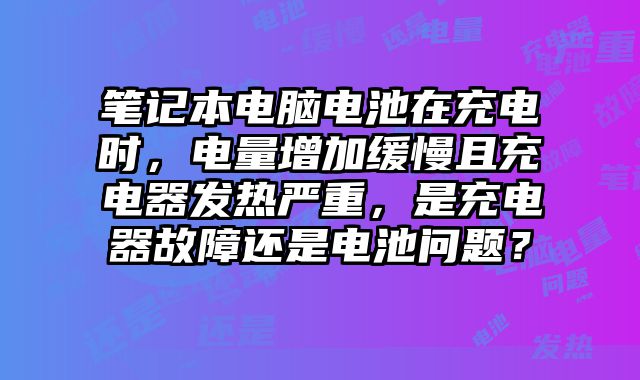 筆記本電腦電池在充電時，電量增加緩慢且充電器發熱嚴重，是充電器故障還是電池問題？