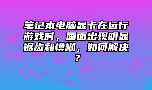 筆記本電腦顯卡在運(yùn)行游戲時(shí)，畫面出現(xiàn)明顯鋸齒和模糊，如何解決？