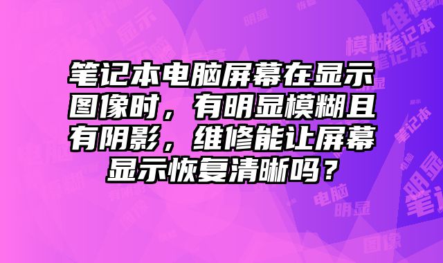 筆記本電腦屏幕在顯示圖像時，有明顯模糊且有陰影，維修能讓屏幕顯示恢復清晰嗎？