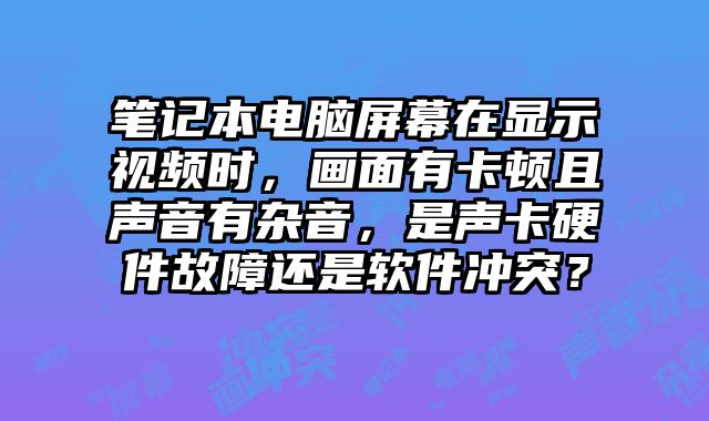 筆記本電腦屏幕在顯示視頻時，畫面有卡頓且聲音有雜音，是聲卡硬件故障還是軟件沖突？