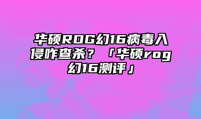 華碩ROG幻16病毒入侵咋查殺？「華碩rog幻16測評」