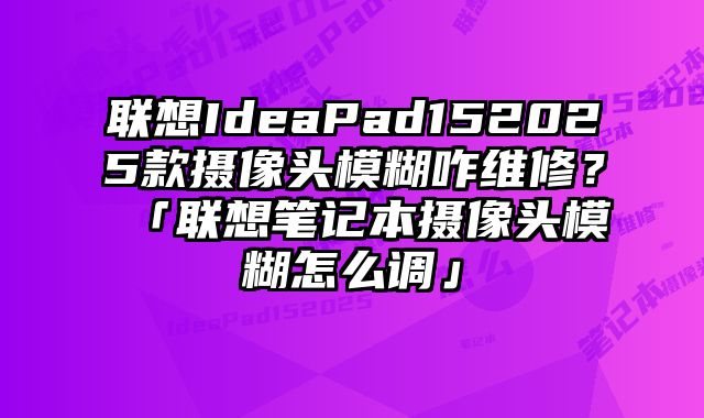 聯想IdeaPad152025款攝像頭模糊咋維修？「聯想筆記本攝像頭模糊怎么調」