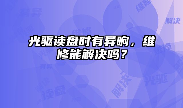 光驅讀盤時有異響，維修能解決嗎？
