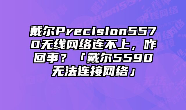 戴爾Precision5570無線網(wǎng)絡連不上，咋回事？「戴爾5590無法連接網(wǎng)絡」