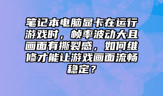 筆記本電腦顯卡在運行游戲時，幀率波動大且畫面有撕裂感，如何維修才能讓游戲畫面流暢穩定？