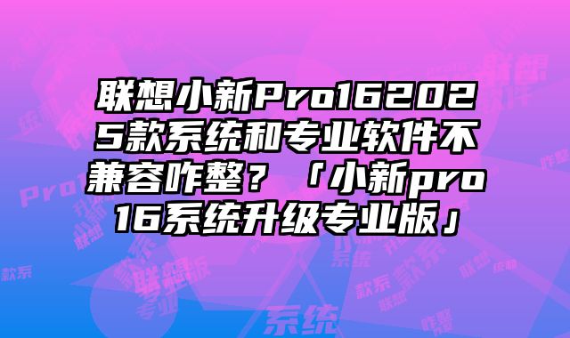 聯想小新Pro162025款系統和專業軟件不兼容咋整？「小新pro16系統升級專業版」