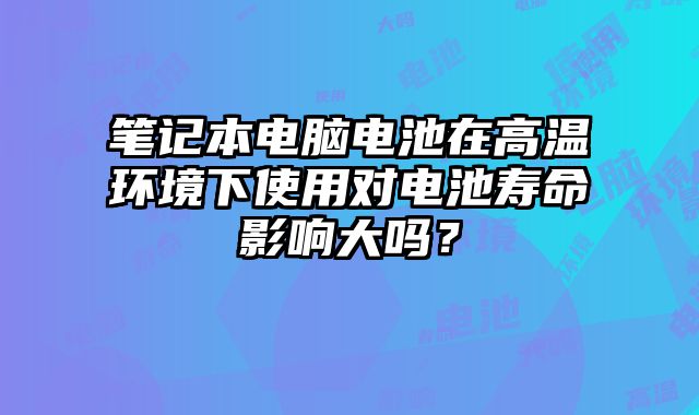 筆記本電腦電池在高溫環(huán)境下使用對(duì)電池壽命影響大嗎？