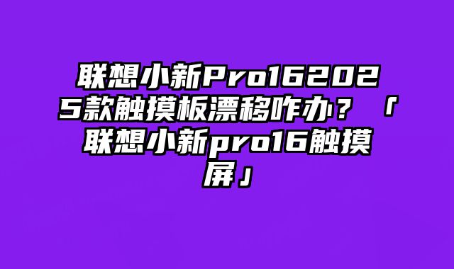 聯想小新Pro162025款觸摸板漂移咋辦？「聯想小新pro16觸摸屏」
