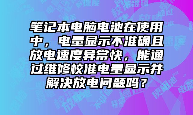 筆記本電腦電池在使用中，電量顯示不準確且放電速度異常快，能通過維修校準電量顯示并解決放電問題嗎？