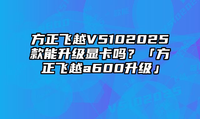 方正飛越V5102025款能升級顯卡嗎？「方正飛越a600升級」