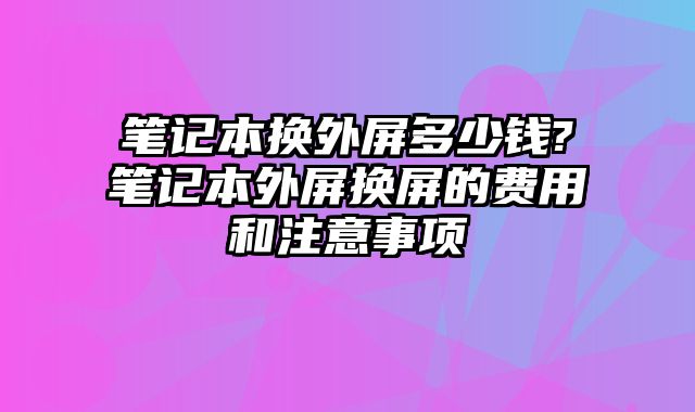 筆記本換外屏多少錢?筆記本外屏換屏的費用和注意事項